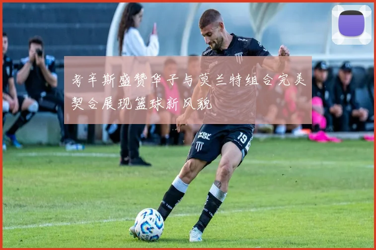 考辛斯盛赞华子与莫兰特组合完美契合展现篮球新风貌