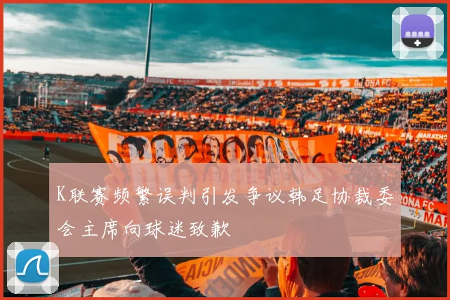 K联赛频繁误判引发争议韩足协裁委会主席向球迷致歉