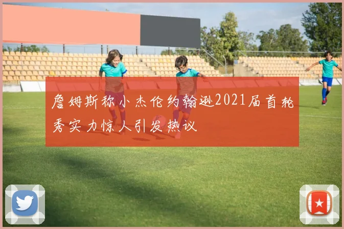詹姆斯称小杰伦约翰逊2021届首轮秀实力惊人引发热议