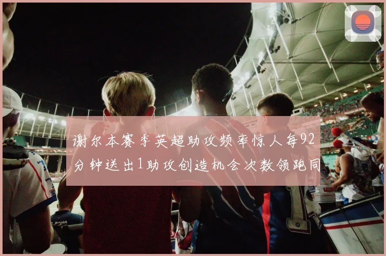 谢尔本赛季英超助攻频率惊人每92分钟送出1助攻创造机会次数领跑同期
