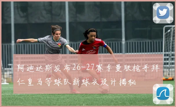 阿迪达斯发布26-27赛季曼联枪手拜仁皇马等球队新球衣设计揭秘