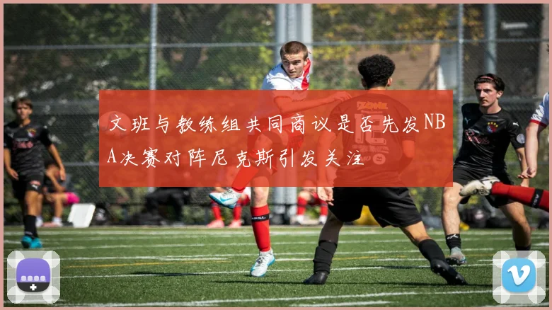 文班与教练组共同商议是否先发NBA决赛对阵尼克斯引发关注