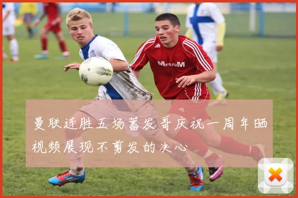曼联连胜五场蓄发哥庆祝一周年晒视频展现不剪发的决心