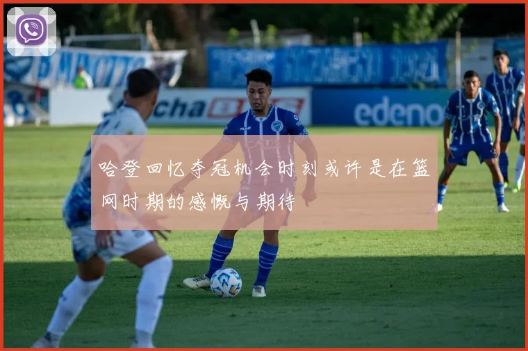 哈登回忆夺冠机会时刻或许是在篮网时期的感慨与期待
