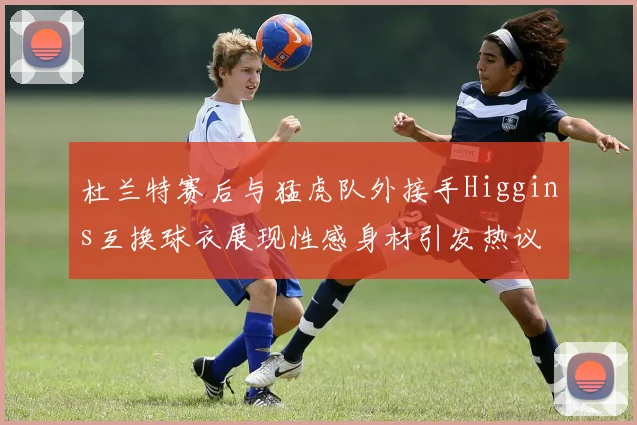 杜兰特赛后与猛虎队外接手Higgins互换球衣展现性感身材引发热议