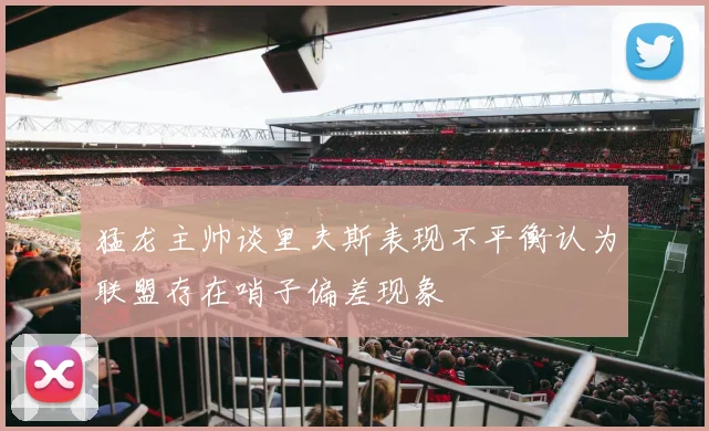 猛龙主帅谈里夫斯表现不平衡认为联盟存在哨子偏差现象