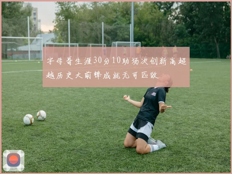 字母哥生涯30分10助场次创新高超越历史大前锋成就无可匹敌